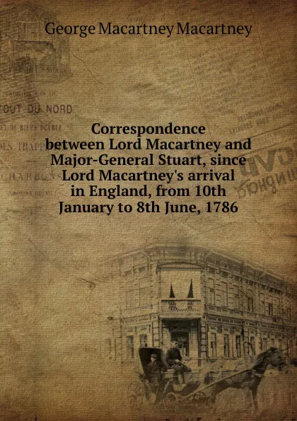 Обложка книги Correspondence between Lord Macartney and Major-General Stuart, since Lord Macartney.s arrival in England, from 10th January to 8th June, 1786, George Macartney Macartney