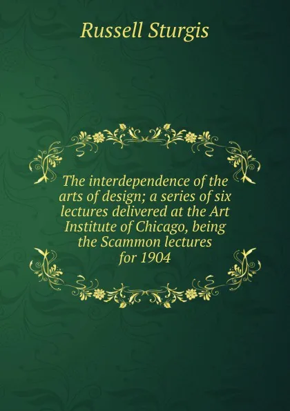 Обложка книги The interdependence of the arts of design; a series of six lectures delivered at the Art Institute of Chicago, being the Scammon lectures for 1904, Russell Sturgis