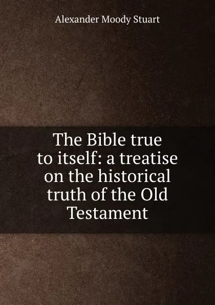 Обложка книги The Bible true to itself: a treatise on the historical truth of the Old Testament, Alexander Moody Stuart