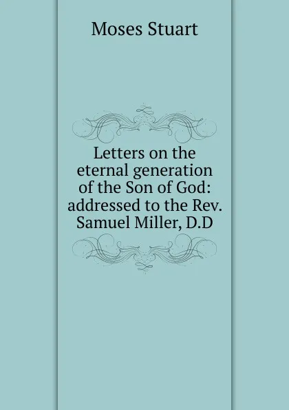 Обложка книги Letters on the eternal generation of the Son of God: addressed to the Rev. Samuel Miller, D.D, Moses Stuart