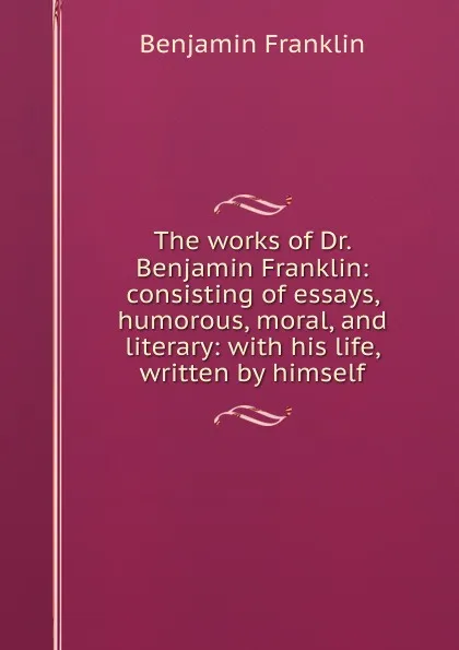 Обложка книги The works of Dr. Benjamin Franklin: consisting of essays, humorous, moral, and literary: with his life, written by himself, B. Franklin