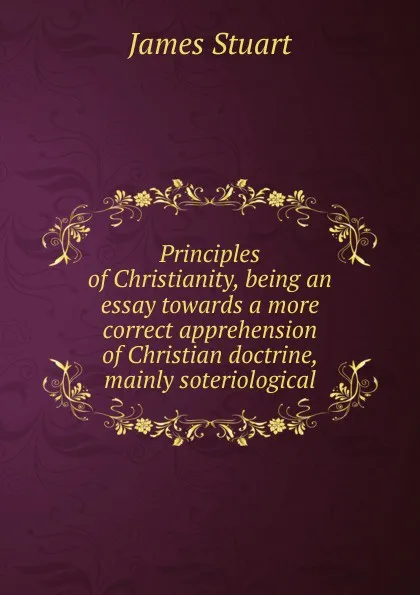 Обложка книги Principles of Christianity, being an essay towards a more correct apprehension of Christian doctrine, mainly soteriological, James Stuart