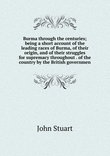 Обложка книги Burma through the centuries; being a short account of the leading races of Burma, of their origin, and of their struggles for supremacy throughout . of the country by the British governmen, John Stuart