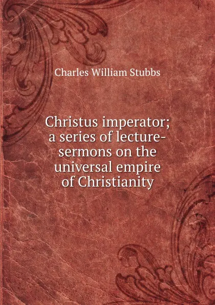 Обложка книги Christus imperator; a series of lecture-sermons on the universal empire of Christianity, Charles William Stubbs