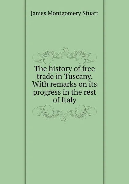 Обложка книги The history of free trade in Tuscany. With remarks on its progress in the rest of Italy, James Montgomery Stuart