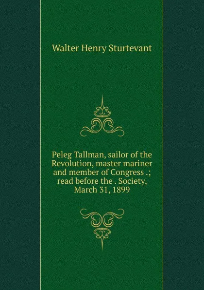 Обложка книги Peleg Tallman, sailor of the Revolution, master mariner and member of Congress .; read before the . Society, March 31, 1899, Walter Henry Sturtevant