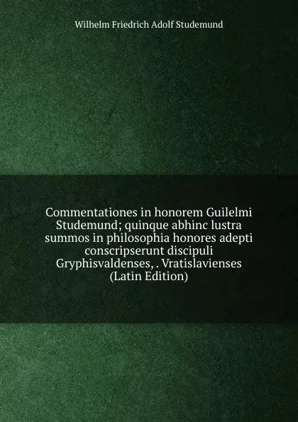 Обложка книги Commentationes in honorem Guilelmi Studemund; quinque abhinc lustra summos in philosophia honores adepti conscripserunt discipuli Gryphisvaldenses, . Vratislavienses (Latin Edition), Wilhelm Friedrich Adolf Studemund