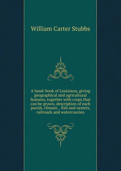 Обложка книги A hand-book of Louisiana, giving geographical and agricultural features, together with crops that can be grown, description of each parish, climate, . fish and oysters, railroads and watercourses, William Carter Stubbs