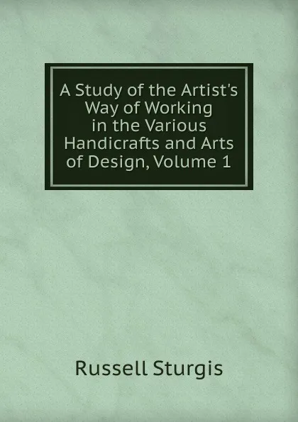 Обложка книги A Study of the Artist.s Way of Working in the Various Handicrafts and Arts of Design, Volume 1, Russell Sturgis