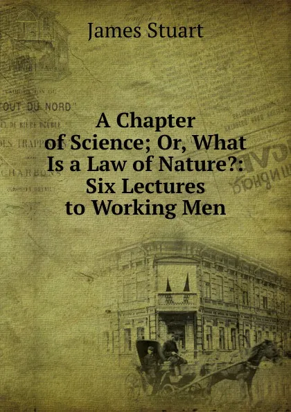 Обложка книги A Chapter of Science; Or, What Is a Law of Nature.: Six Lectures to Working Men, James Stuart