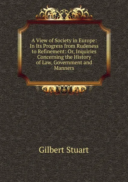 Обложка книги A View of Society in Europe: In Its Progress from Rudeness to Refinement: Or, Inquiries Concerning the History of Law, Government and Manners, Gilbert Stuart