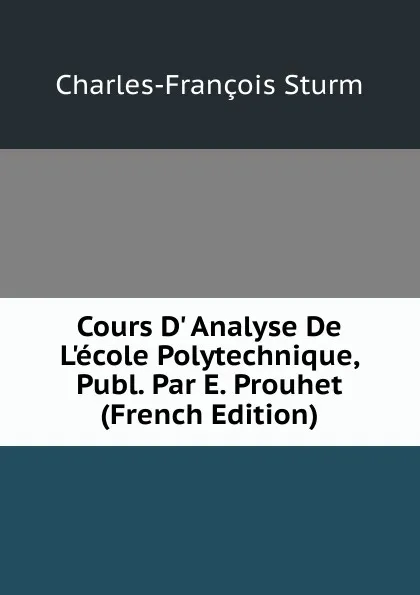 Обложка книги Cours D. Analyse De L.ecole Polytechnique, Publ. Par E. Prouhet (French Edition), Charles-François Sturm