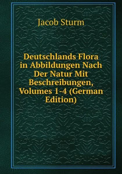 Обложка книги Deutschlands Flora in Abbildungen Nach Der Natur Mit Beschreibungen, Volumes 1-4 (German Edition), Jacob Sturm