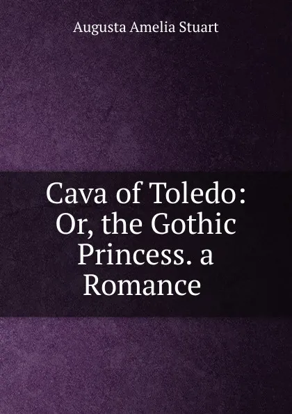 Обложка книги Cava of Toledo: Or, the Gothic Princess. a Romance. Volume 1, Augusta Amelia Stuart