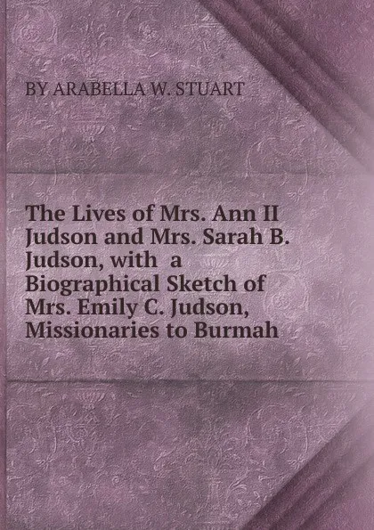 Обложка книги The Lives of Mrs. Ann II Judson and Mrs. Sarah B. Judson, with  a Biographical Sketch of  Mrs. Emily C. Judson, Missionaries to Burmah, BY ARABELLA W. STUART