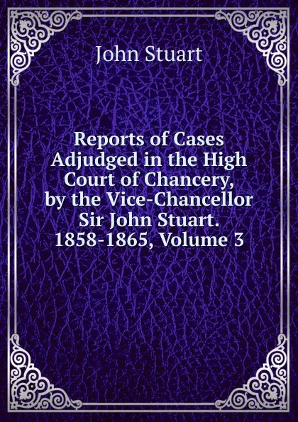 Обложка книги Reports of Cases Adjudged in the High Court of Chancery, by the Vice-Chancellor Sir John Stuart. 1858-1865, Volume 3, John Stuart