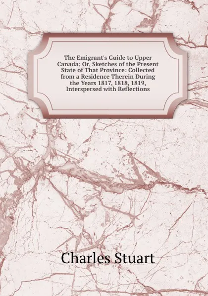 Обложка книги The Emigrant.s Guide to Upper Canada; Or, Sketches of the Present State of That Province: Collected from a Residence Therein During the Years 1817, 1818, 1819, Interspersed with Reflections, Charles Stuart