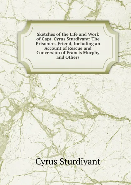 Обложка книги Sketches of the Life and Work of Capt. Cyrus Sturdivant: The Prisoner.s Friend, Including an Account of Rescue and Conversion of Francis Murphy and Others, Cyrus Sturdivant