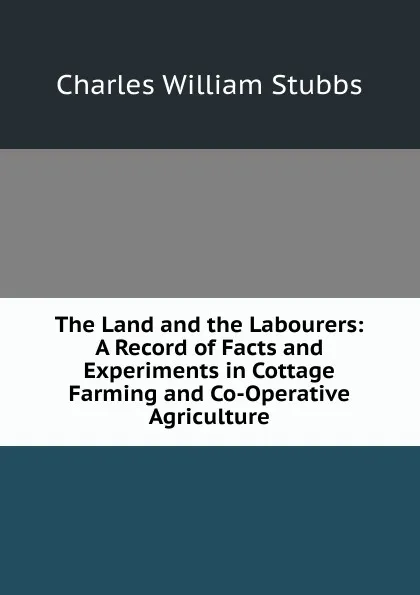 Обложка книги The Land and the Labourers: A Record of Facts and Experiments in Cottage Farming and Co-Operative Agriculture, Charles William Stubbs