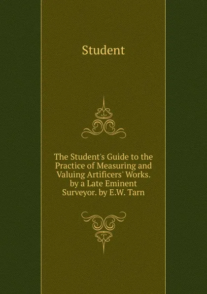 Обложка книги The Student.s Guide to the Practice of Measuring and Valuing Artificers. Works. by a Late Eminent Surveyor. by E.W. Tarn, Student