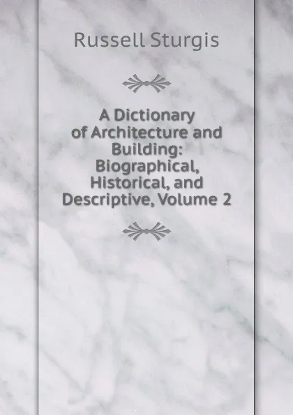 Обложка книги A Dictionary of Architecture and Building: Biographical, Historical, and Descriptive, Volume 2, Russell Sturgis