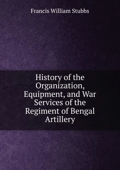 Обложка книги History of the Organization, Equipment, and War Services of the Regiment of Bengal Artillery, Francis William Stubbs