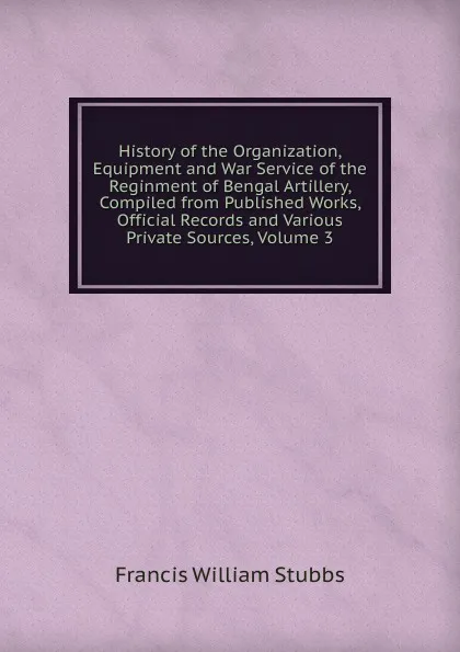 Обложка книги History of the Organization, Equipment and War Service of the Reginment of Bengal Artillery, Compiled from Published Works, Official Records and Various Private Sources, Volume 3, Francis William Stubbs