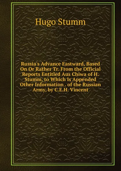 Обложка книги Russia.s Advance Eastward, Based On Or Rather Tr. From the Official Reports Entitled Aus Chiwa of H. Stumm, to Which Is Appended Other Information . of the Russian Army, by C.E.H. Vincent, Hugo Stumm