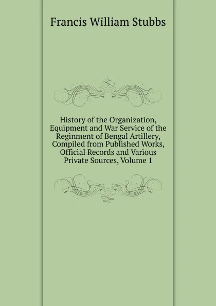 Обложка книги History of the Organization, Equipment and War Service of the Reginment of Bengal Artillery, Compiled from Published Works, Official Records and Various Private Sources, Volume 1, Francis William Stubbs