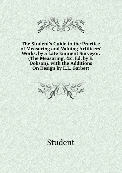 Обложка книги The Student.s Guide to the Practice of Measuring and Valuing Artificers. Works. by a Late Eminent Surveyor. (The Measuring, .c. Ed. by E. Dobson). with the Additions On Design by E.L. Garbett, Student