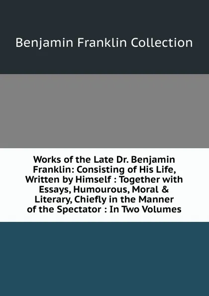 Обложка книги Works of the Late Dr. Benjamin Franklin: Consisting of His Life, Written by Himself : Together with Essays, Humourous, Moral . Literary, Chiefly in the Manner of the Spectator : In Two Volumes, Benjamin Franklin Collection