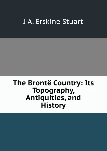 Обложка книги The Bronte Country: Its Topography, Antiquities, and History, J A. Erskine Stuart