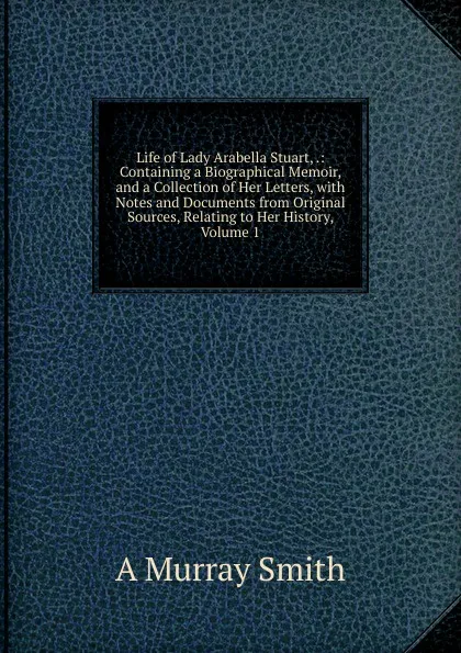 Обложка книги Life of Lady Arabella Stuart, .: Containing a Biographical Memoir, and a Collection of Her Letters, with Notes and Documents from Original Sources, Relating to Her History, Volume 1, A Murray Smith