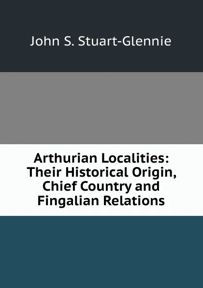 Обложка книги Arthurian Localities: Their Historical Origin, Chief Country and Fingalian Relations, John S. Stuart-Glennie