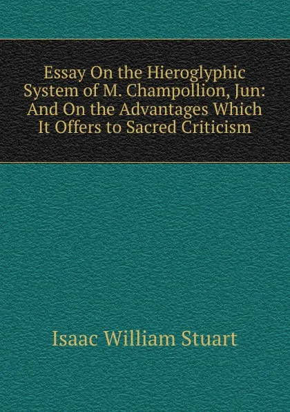 Обложка книги Essay On the Hieroglyphic System of M. Champollion, Jun: And On the Advantages Which It Offers to Sacred Criticism, Isaac William Stuart