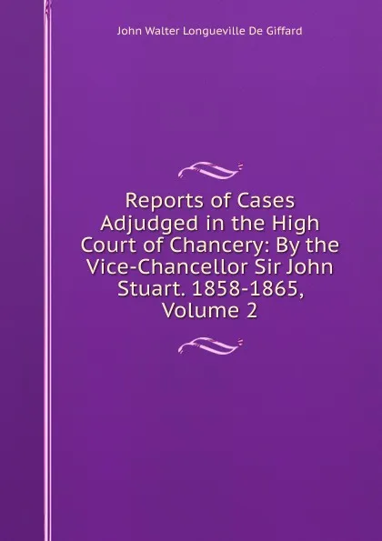 Обложка книги Reports of Cases Adjudged in the High Court of Chancery: By the Vice-Chancellor Sir John Stuart. 1858-1865, Volume 2, John Walter Longueville De Giffard