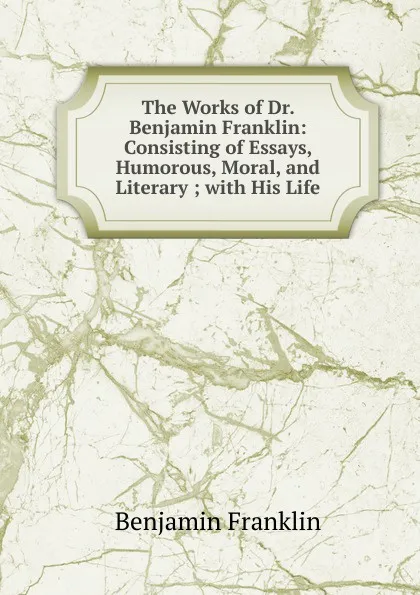 Обложка книги The Works of Dr. Benjamin Franklin: Consisting of Essays, Humorous, Moral, and Literary ; with His Life, B. Franklin