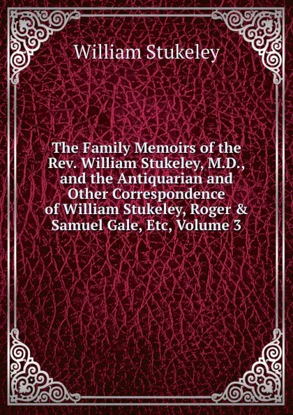 Обложка книги The Family Memoirs of the Rev. William Stukeley, M.D., and the Antiquarian and Other Correspondence of William Stukeley, Roger . Samuel Gale, Etc, Volume 3, William Stukeley