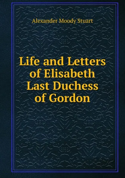 Обложка книги Life and Letters of Elisabeth Last Duchess of Gordon, Alexander Moody Stuart