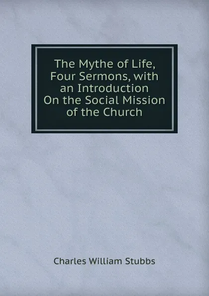 Обложка книги The Mythe of Life, Four Sermons, with an Introduction On the Social Mission of the Church, Charles William Stubbs