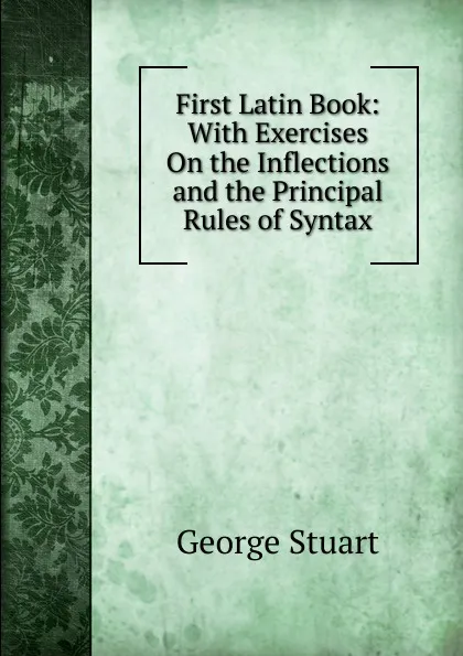 Обложка книги First Latin Book: With Exercises On the Inflections and the Principal Rules of Syntax, George Stuart