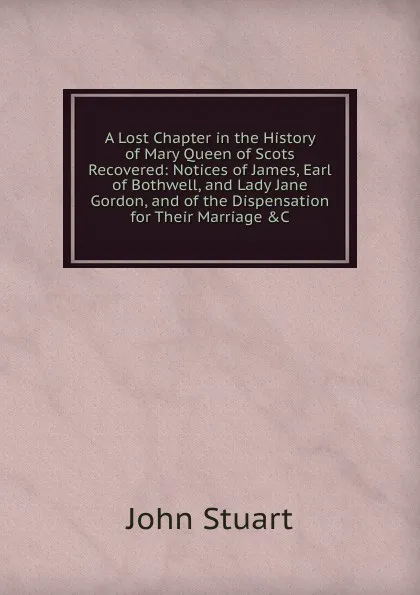 Обложка книги A Lost Chapter in the History of Mary Queen of Scots Recovered: Notices of James, Earl of Bothwell, and Lady Jane Gordon, and of the Dispensation for Their Marriage .C, John Stuart