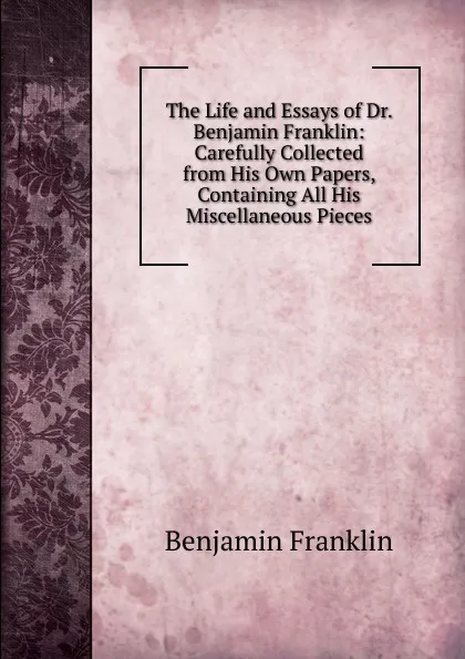 Обложка книги The Life and Essays of Dr. Benjamin Franklin: Carefully Collected from His Own Papers, Containing All His Miscellaneous Pieces, B. Franklin