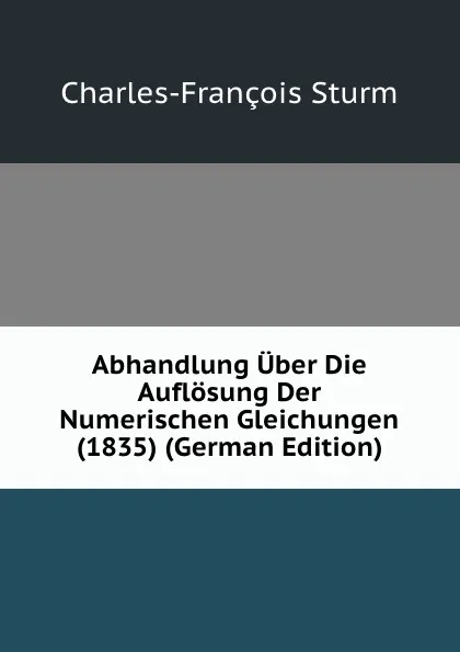 Обложка книги Abhandlung Uber Die Auflosung Der Numerischen Gleichungen (1835) (German Edition), Charles-François Sturm