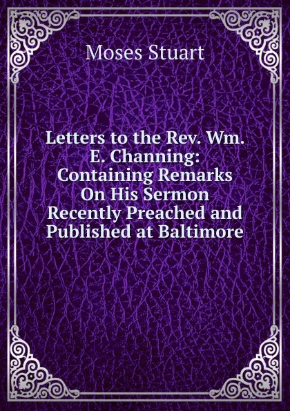 Обложка книги Letters to the Rev. Wm. E. Channing: Containing Remarks On His Sermon Recently Preached and Published at Baltimore, Moses Stuart