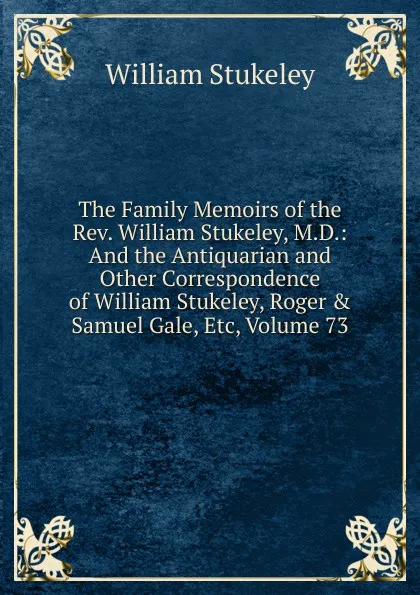 Обложка книги The Family Memoirs of the Rev. William Stukeley, M.D.: And the Antiquarian and Other Correspondence of William Stukeley, Roger . Samuel Gale, Etc, Volume 73, William Stukeley