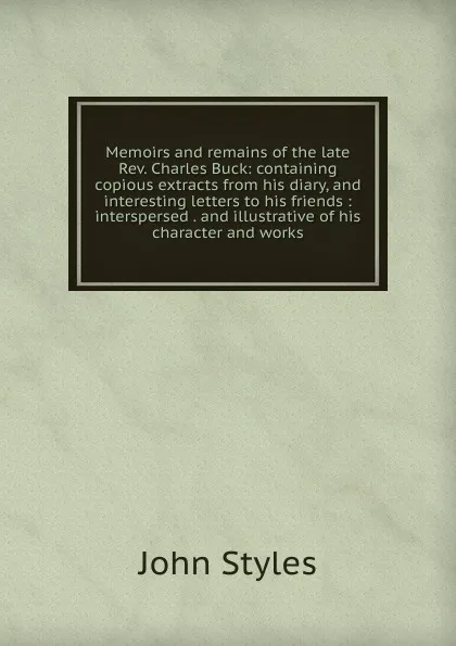 Обложка книги Memoirs and remains of the late Rev. Charles Buck: containing copious extracts from his diary, and interesting letters to his friends : interspersed . and illustrative of his character and works, John Styles