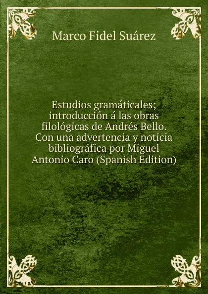 Обложка книги Estudios gramaticales; introduccion a las obras filologicas de Andres Bello. Con una advertencia y noticia bibliografica por Miguel Antonio Caro (Spanish Edition), Marco Fidel Suárez