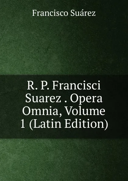 Обложка книги R. P. Francisci Suarez . Opera Omnia, Volume 1 (Latin Edition), Francisco Suárez