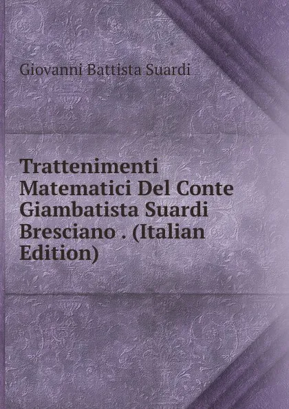 Обложка книги Trattenimenti Matematici Del Conte Giambatista Suardi Bresciano . (Italian Edition), Giovanni Battista Suardi